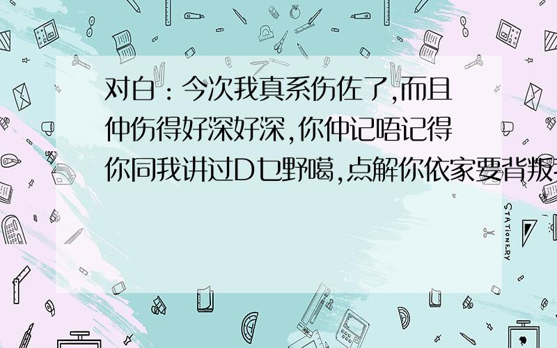 对白：今次我真系伤佐了,而且仲伤得好深好深,你仲记唔记得你同我讲过D乜野噶,点解你依家要背叛我,我真系好难过,系你同我讲过呒论点都唔会离开我,呒伦点都唔会再令我伤心难过,可惜,你