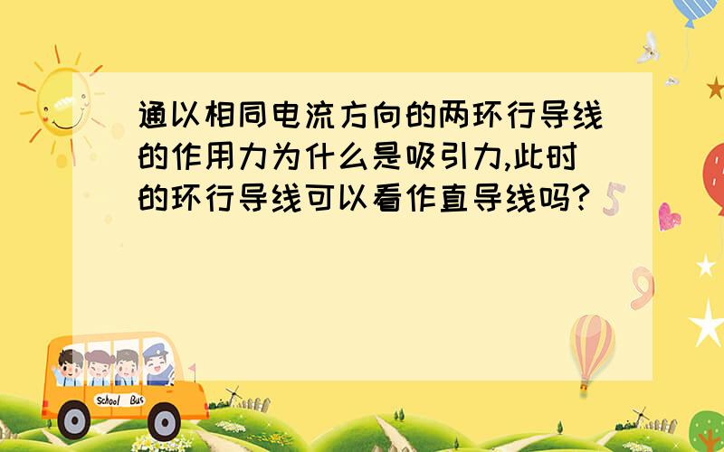 通以相同电流方向的两环行导线的作用力为什么是吸引力,此时的环行导线可以看作直导线吗?