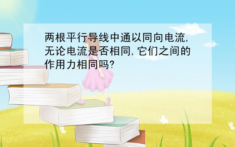 两根平行导线中通以同向电流,无论电流是否相同,它们之间的作用力相同吗?