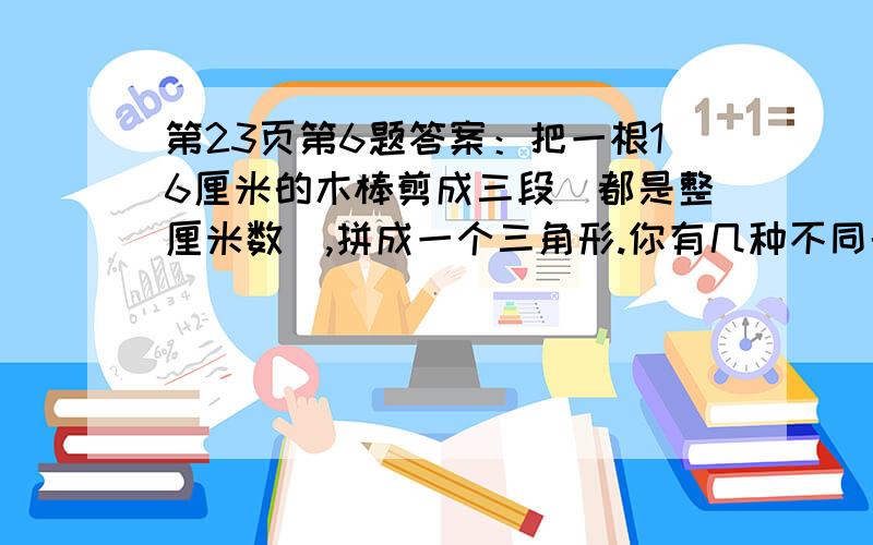 第23页第6题答案：把一根16厘米的木棒剪成三段（都是整厘米数）,拼成一个三角形.你有几种不同的拼法?