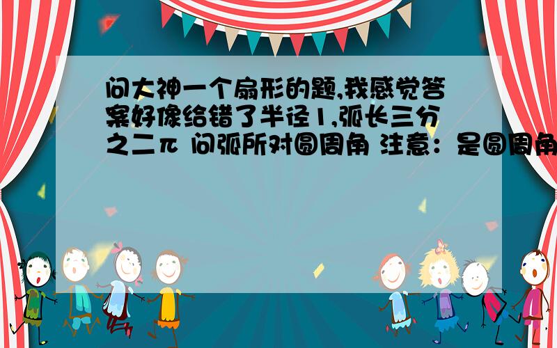 问大神一个扇形的题,我感觉答案好像给错了半径1,弧长三分之二π 问弧所对圆周角 注意：是圆周角,不是圆心角 答案给了120°,我给啦60°半径2π分之3,问120°圆周角所对弧长 注意：是圆周角 答