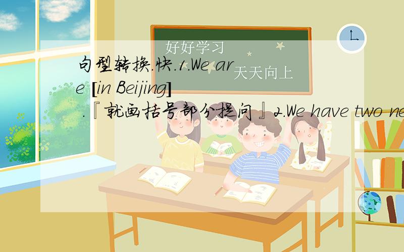 句型转换.快.1.We are [in Beijing] .『就画括号部分提问』2.We have two new students in our class.『变为同义句』3.I like 【comedies】 best .『就画括号部分提问』4.He wants to be 【a teacher】.『就画括号部分提