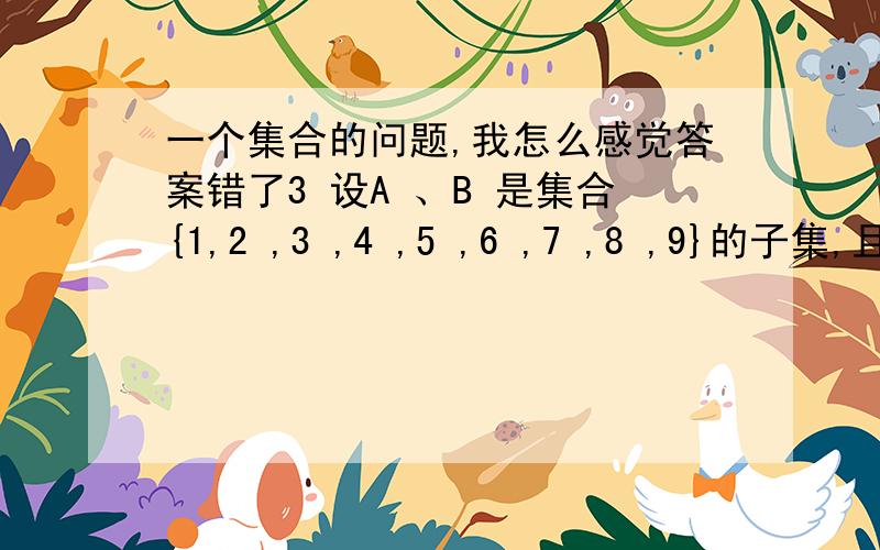 一个集合的问题,我怎么感觉答案错了3 设A 、B 是集合{1,2 ,3 ,4 ,5 ,6 ,7 ,8 ,9}的子集,且A ∩B={1,3 ,7 ,9},则A ∪B 是「」A {2,4 ,5 ,6 ,8}B {1,3 ,7 ,9}C {1,2 ,3 ,4 ,5 ,6 ,7 ,8 ,9}D {2,4 ,6 ,8}答案说是A,但是我感觉答