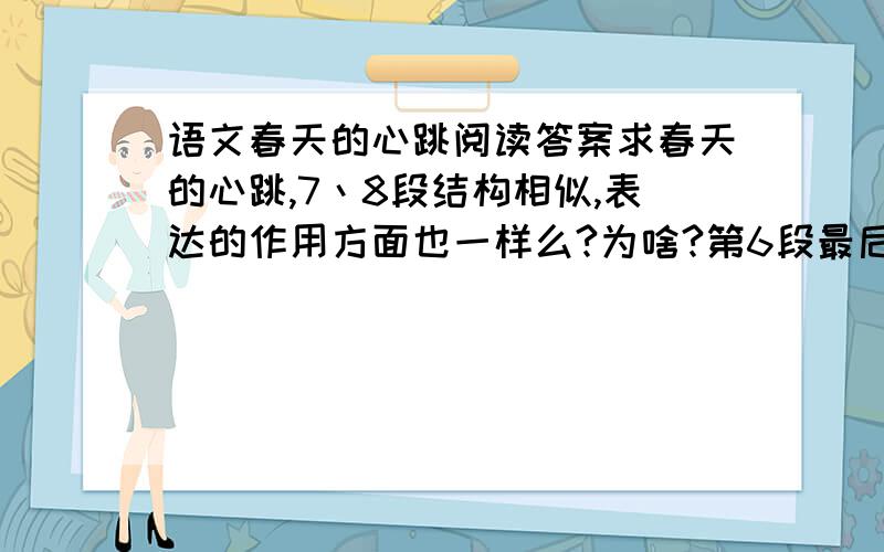 语文春天的心跳阅读答案求春天的心跳,7丶8段结构相似,表达的作用方面也一样么?为啥?第6段最后两句话的看法是啥?