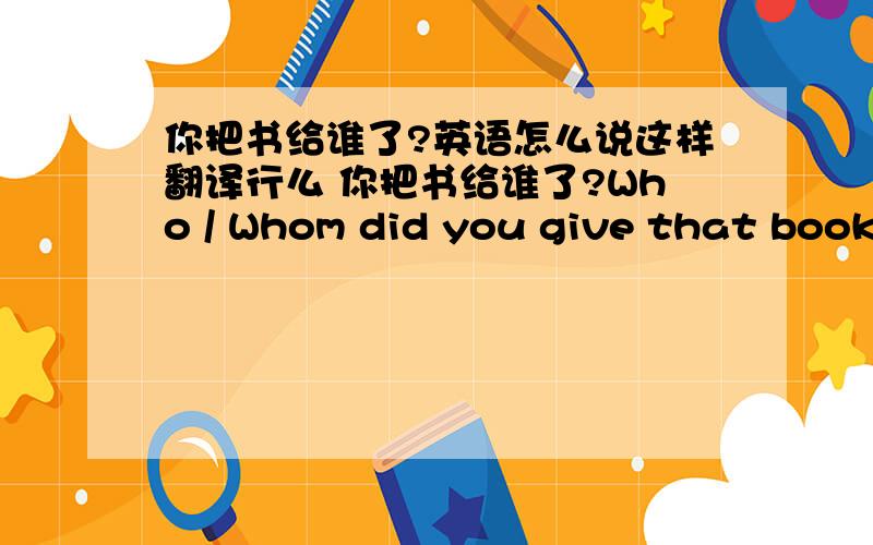 你把书给谁了?英语怎么说这样翻译行么 你把书给谁了?Who / Whom did you give that book to Who / Whom did you give that book (第二句 我感觉是可以当 give sb sth 那样用吧,sb 这里指who 放在句首?）2 “你能给我