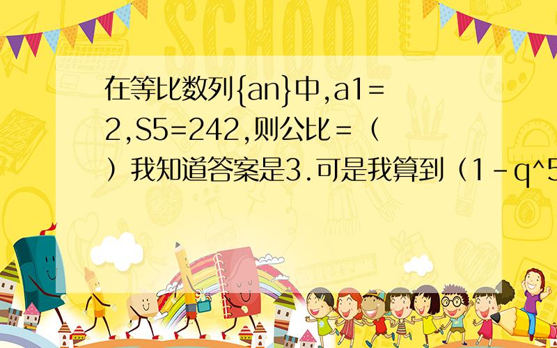 在等比数列{an}中,a1=2,S5=242,则公比＝（）我知道答案是3.可是我算到（1－q^5）/(1-q)=121我就不会算了.怎么化简教教我.