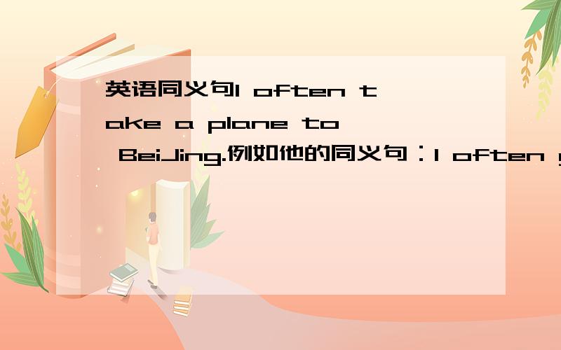 英语同义句I often take a plane to BeiJing.例如他的同义句：I often go to BeiJing by plane.还有的是怎样的,我老师问!20分钟内解决给分,10分钟内解决追加50分急求啊,除了air