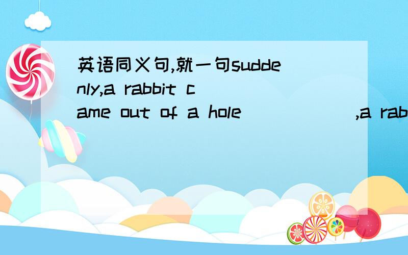英语同义句,就一句suddenly,a rabbit came out of a hole_ _ _ _ ,a rabbit came out of a hole