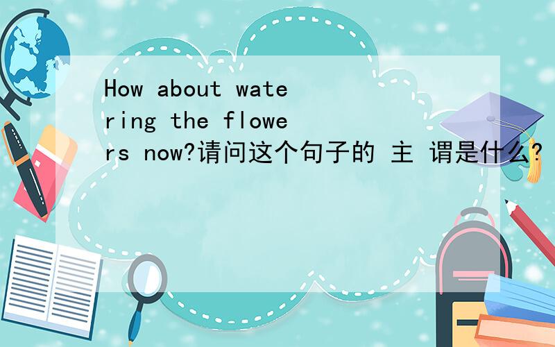 How about watering the flowers now?请问这个句子的 主 谓是什么?