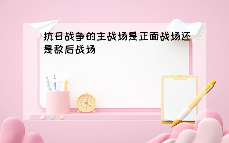 抗日战争的主战场是正面战场还是敌后战场