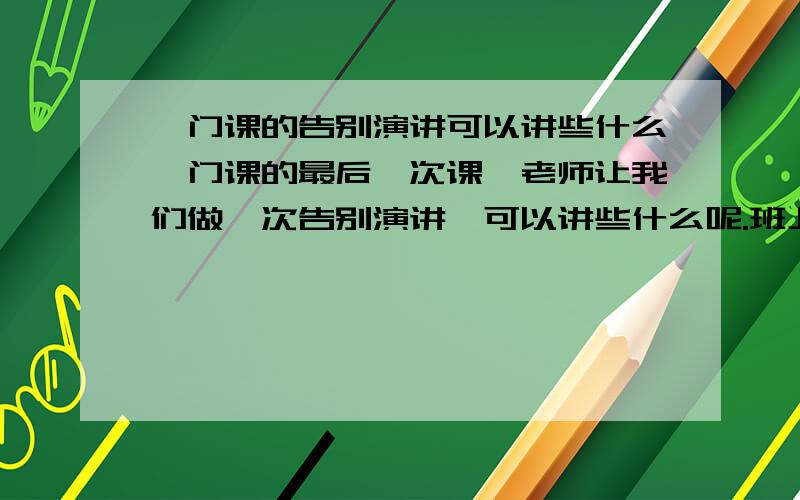 一门课的告别演讲可以讲些什么一门课的最后一次课,老师让我们做一次告别演讲,可以讲些什么呢.班上20来人,互相认识,但不是很熟.老师说要move people to tears...