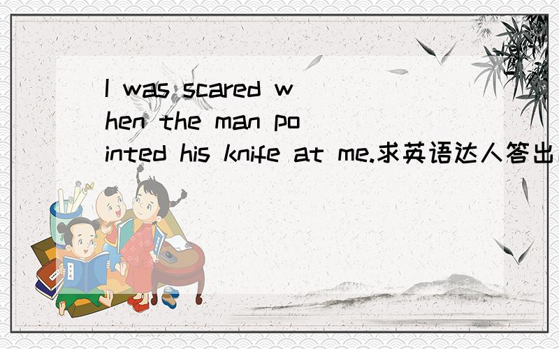 I was scared when the man pointed his knife at me.求英语达人答出以上句子的问句