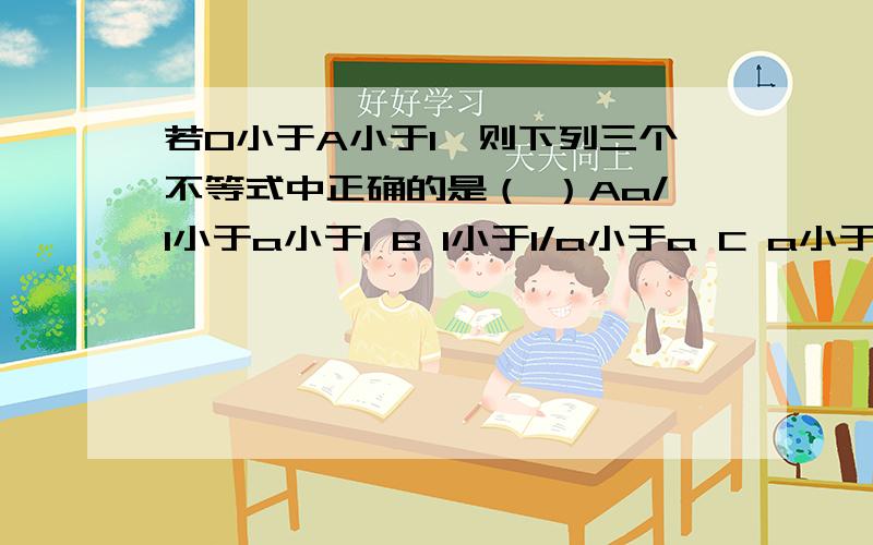 若0小于A小于1,则下列三个不等式中正确的是（ ）Aa/1小于a小于1 B 1小于1/a小于a C a小于1小于1/a