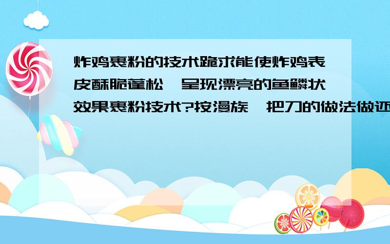 炸鸡裹粉的技术跪求能使炸鸡表皮酥脆蓬松,呈现漂亮的鱼鳞状效果裹粉技术?按漫族一把刀的做法做还是没有做到起鳞片的效果,郁闷!