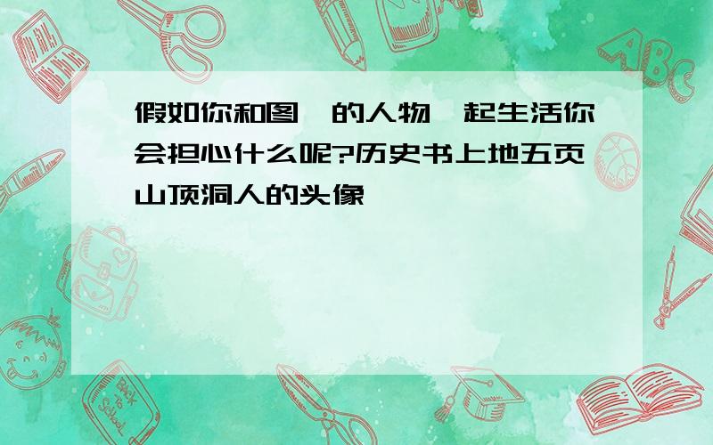 假如你和图一的人物一起生活你会担心什么呢?历史书上地五页山顶洞人的头像