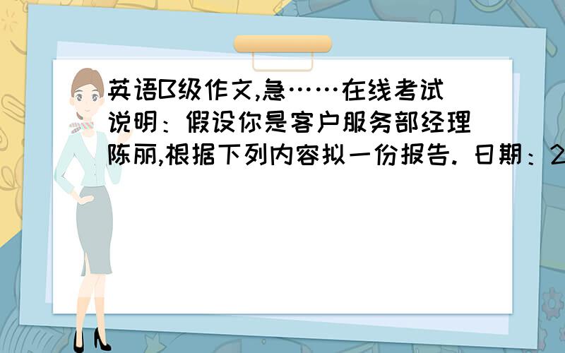 英语B级作文,急……在线考试说明：假设你是客户服务部经理陈丽,根据下列内容拟一份报告. 日期：2012年6月28日 内容：1：最近客户服务部接到了一些顾客对员工服务质量的投诉.2：主要投诉