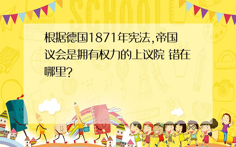 根据德国1871年宪法,帝国议会是拥有权力的上议院 错在哪里?