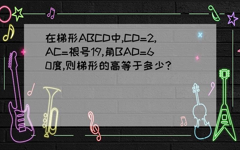 在梯形ABCD中,CD=2,AC=根号19,角BAD=60度,则梯形的高等于多少?