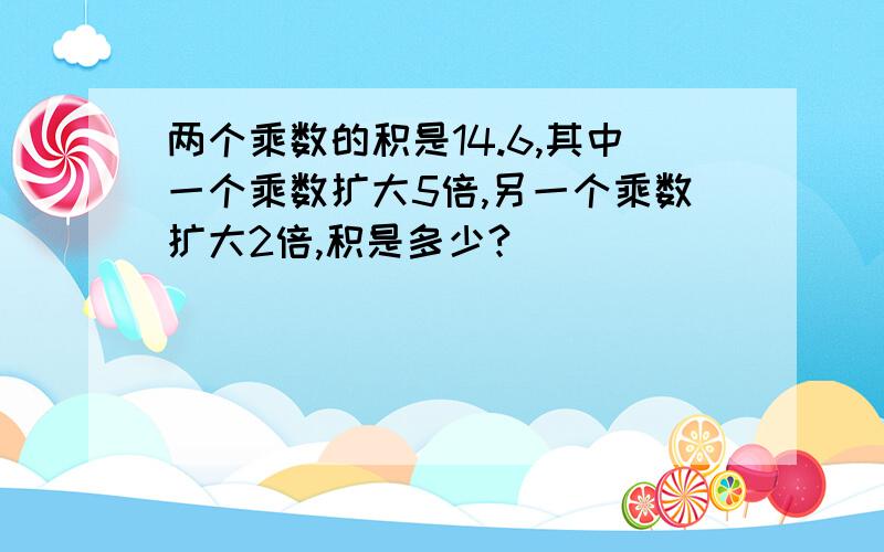 两个乘数的积是14.6,其中一个乘数扩大5倍,另一个乘数扩大2倍,积是多少?