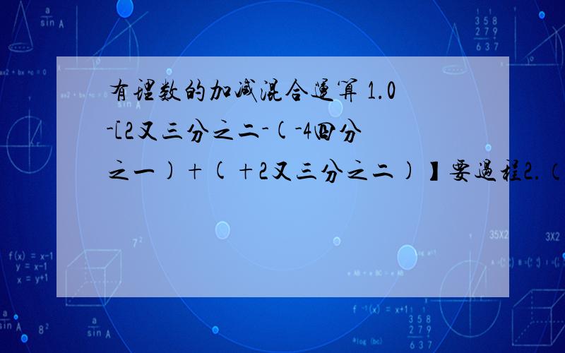 有理数的加减混合运算 1.0-[2又三分之二-(-4四分之一)+(+2又三分之二)】要过程2.（+三分之四）-（+8）+（-2又三分之一）-（+3又四分之一）-（-1又三分之二）3.（-3又七分之一）-（-6又五分之二