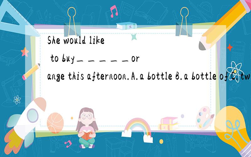 She would like to buy_____orange this afternoon.A.a bottle B.a bottle of C.two bottlesC.half bottle ofI can't finish my homework_____your help.A.of B.with C.without D.forIt's time_____our English class.We can not _____Chinese now.A.have;speak B.to ha