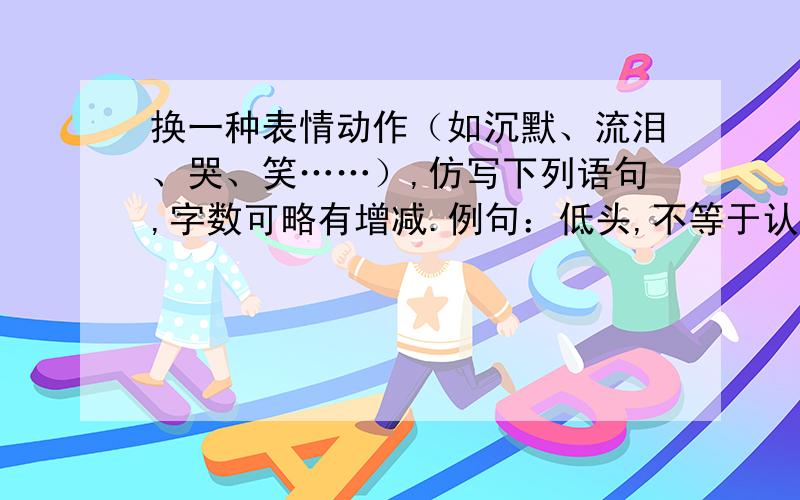 换一种表情动作（如沉默、流泪、哭、笑……）,仿写下列语句,字数可略有增减.例句：低头,不等于认输,低头有时是对过去的反思,有时是对未来的筹划.