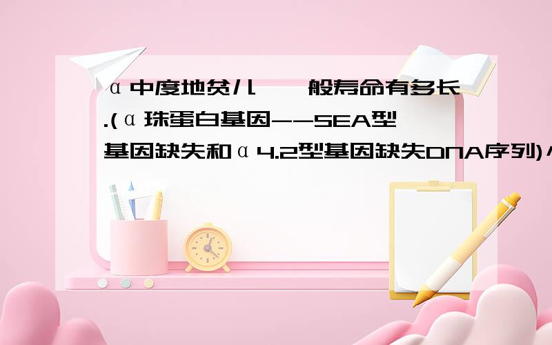 α中度地贫儿,一般寿命有多长.(α珠蛋白基因--SEA型基因缺失和α4.2型基因缺失DNA序列)小孩现在身体很瘦.不爱吃饭,零食道喜欢吃.我们在控制他的零食.