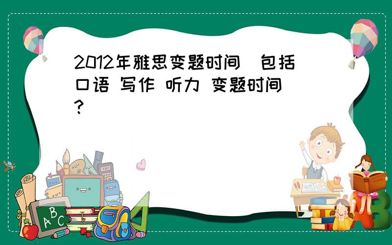 2012年雅思变题时间（包括口语 写作 听力 变题时间）?