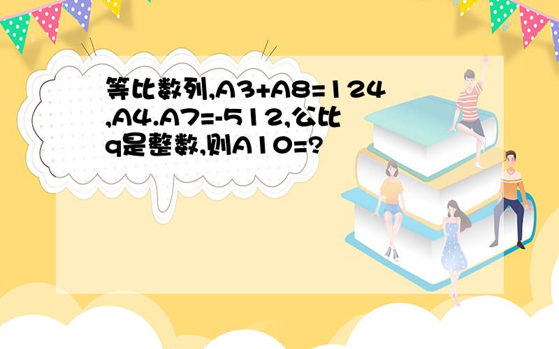 等比数列,A3+A8=124,A4.A7=-512,公比q是整数,则A10=?