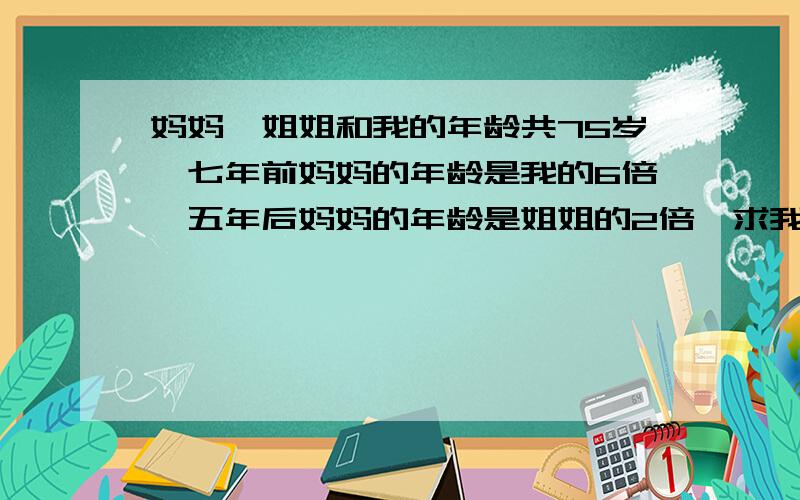 妈妈,姐姐和我的年龄共75岁,七年前妈妈的年龄是我的6倍,五年后妈妈的年龄是姐姐的2倍,求我今年几岁?(请用算术法解)