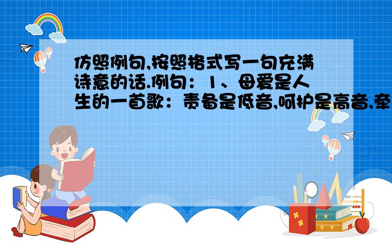 仿照例句,按照格式写一句充满诗意的话.例句：1、母爱是人生的一首歌：责备是低音,呵护是高音,牵挂思念是母爱的主旋律.2、友谊是人生的一首歌：真诚是词,信赖是曲,理解,尊重是友谊的主