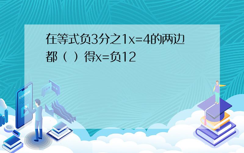 在等式负3分之1x=4的两边都（ ）得x=负12