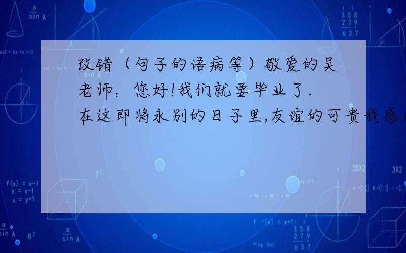 改错（句子的语病等）敬爱的吴老师：您好!我们就要毕业了.在这即将永别的日子里,友谊的可贵我感受到了.想想六年来朝夕相处生活在一起的老师和同学们,心中很感动.千言万语化作一句话,