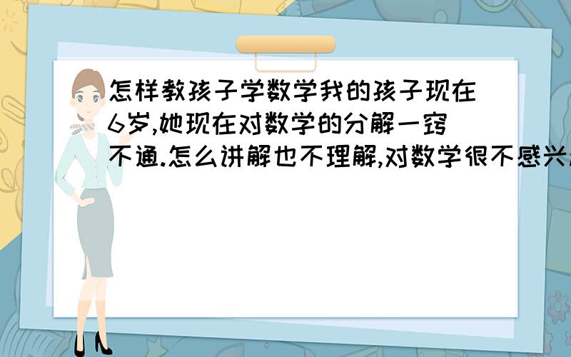 怎样教孩子学数学我的孩子现在6岁,她现在对数学的分解一窍不通.怎么讲解也不理解,对数学很不感兴趣.该怎么让她对数学提起兴趣呢.