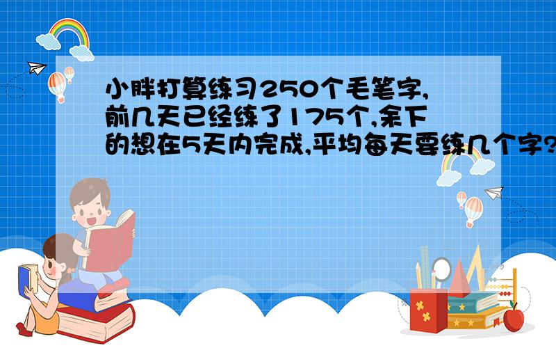 小胖打算练习250个毛笔字,前几天已经练了175个,余下的想在5天内完成,平均每天要练几个字?