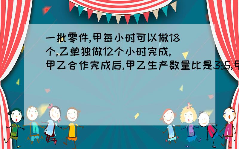 一批零件,甲每小时可以做18个,乙单独做12个小时完成,甲乙合作完成后,甲乙生产数量比是3:5,甲共生产了多少个?（得数是135,求过程,还要解释）