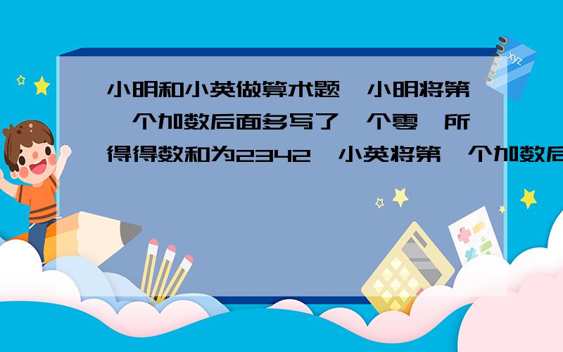 小明和小英做算术题,小明将第一个加数后面多写了一个零,所得得数和为2342,小英将第一个加数后面少写一个零 所得数为65 求原来的两个加数