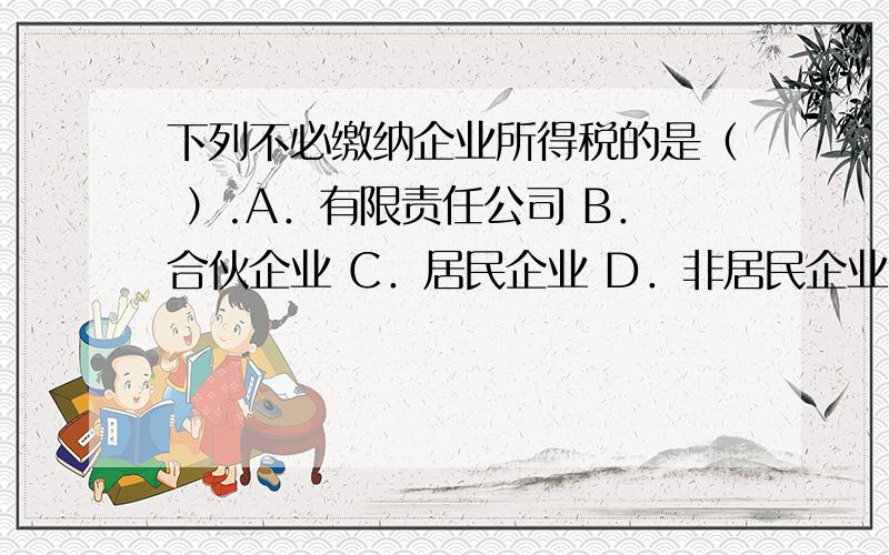 下列不必缴纳企业所得税的是（ ）.A．有限责任公司 B．合伙企业 C．居民企业 D．非居民企业