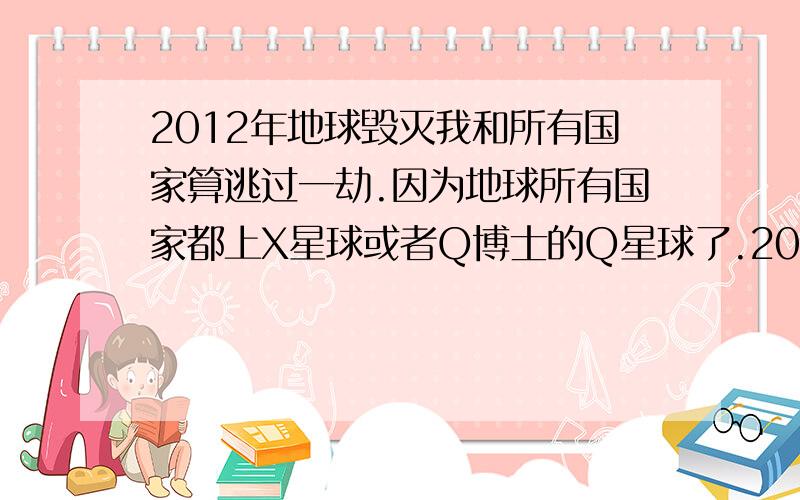 2012年地球毁灭我和所有国家算逃过一劫.因为地球所有国家都上X星球或者Q博士的Q星球了.2012年地球就...2012年地球毁灭我和所有国家算逃过一劫.因为地球所有国家都上X星球或者Q博士的Q星球