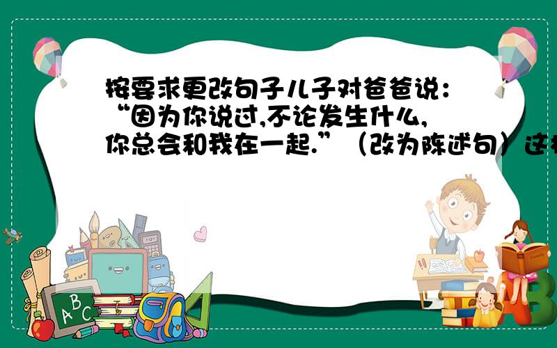 按要求更改句子儿子对爸爸说：“因为你说过,不论发生什么,你总会和我在一起.”（改为陈述句）这样逼问一个生病的孩子不能不能不否认是一种残忍.（修改病句）