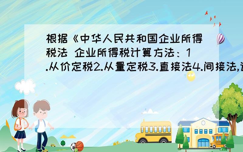 根据《中华人民共和国企业所得税法 企业所得税计算方法：1.从价定税2.从量定税3.直接法4.间接法,请帮选择