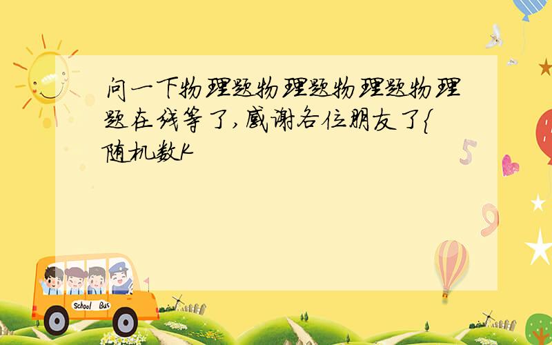 问一下物理题物理题物理题物理题在线等了,感谢各位朋友了{随机数K