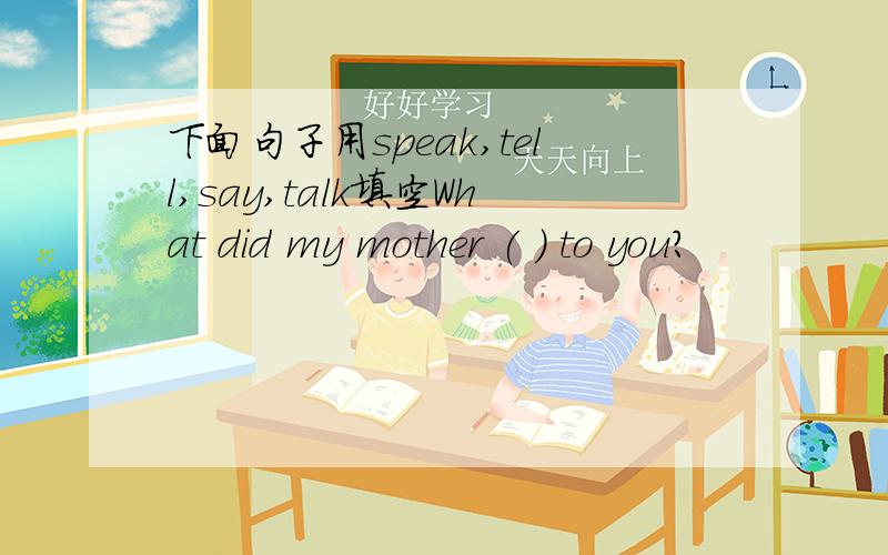 下面句子用speak,tell,say,talk填空What did my mother ( ) to you?