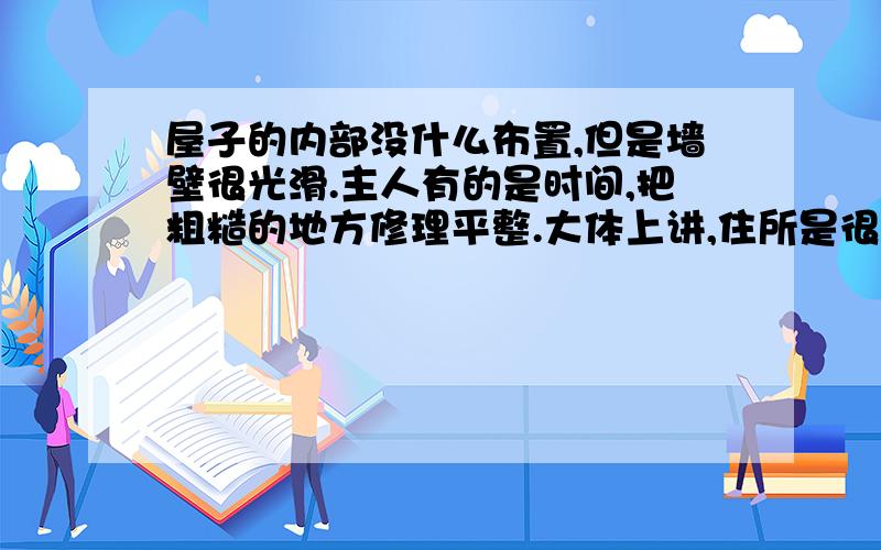 屋子的内部没什么布置,但是墙壁很光滑.主人有的是时间,把粗糙的地方修理平整.大体上讲,住所是很简朴的,清洁、干燥,很卫生.假使我们想到蟋蟀用来挖掘的工具是那样简单,这所住宅可真可