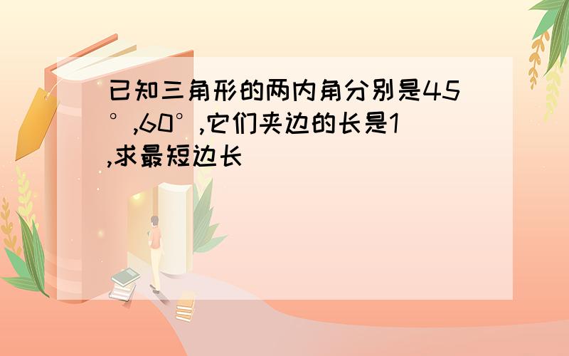 已知三角形的两内角分别是45°,60°,它们夹边的长是1,求最短边长