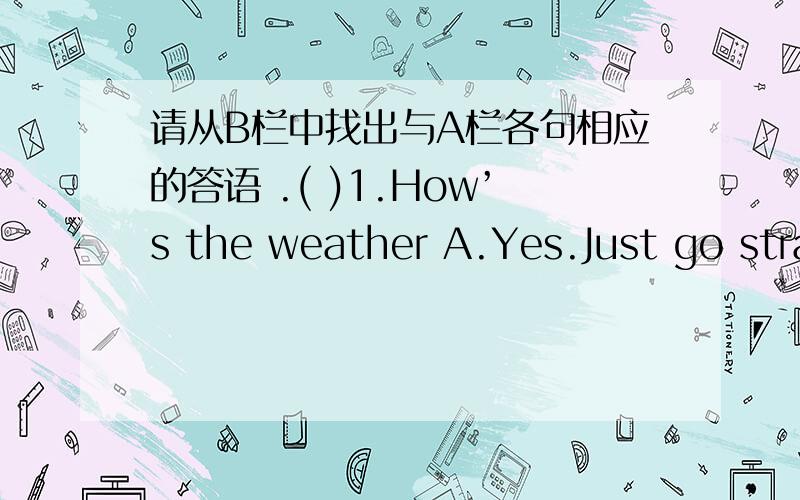 请从B栏中找出与A栏各句相应的答语 .( )1.How’s the weather A.Yes.Just go straight and turn right.( )2.Why do you like penguins B.Yes ,it is .( )3.What do they do C.It’s sunny .( )4.Is it a boring job D.Because they are cute .( )5.Exc