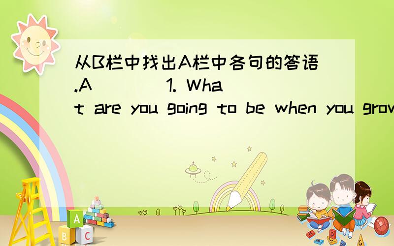 从B栏中找出A栏中各句的答语.A(   ) 1. What are you going to be when you grow up?(   ) 2. How are you going to be a soccer player?(   ) 3. Where is your father going to work?(   ) 4. When is your brother going to play basketball?(   ) 5. Wh