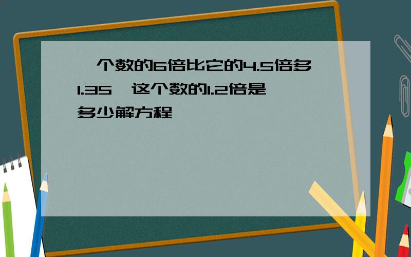 一个数的6倍比它的4.5倍多1.35,这个数的1.2倍是多少解方程