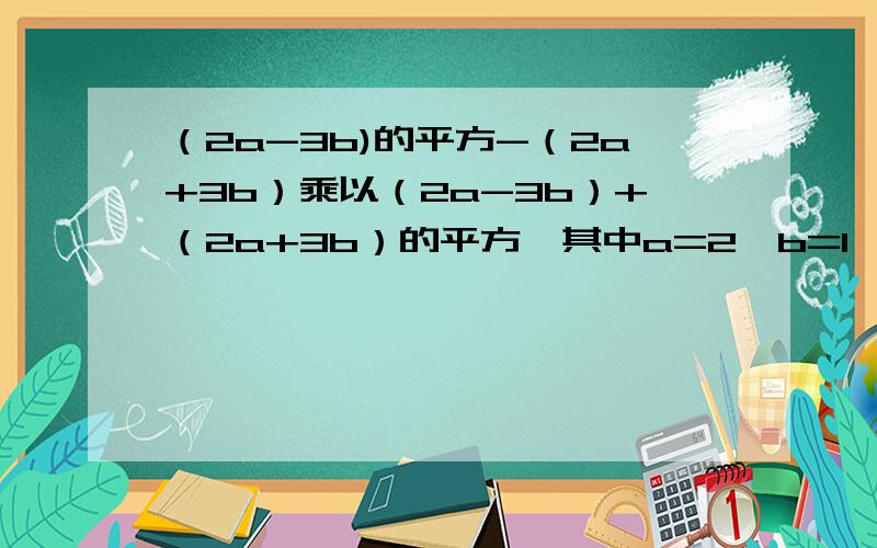 （2a-3b)的平方-（2a+3b）乘以（2a-3b）+（2a+3b）的平方,其中a=2,b=1