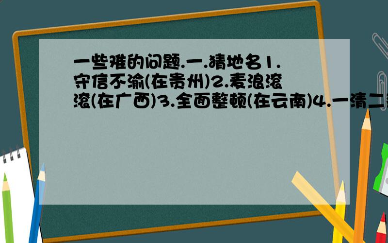 一些难的问题.一.猜地名1.守信不渝(在贵州)2.麦浪滚滚(在广西)3.全面整顿(在云南)4.一清二楚(在福建)二.解宝塔诗开山满桃山杏山好景山来山客看山里山僧山客山山中山路转山崖三.下面人名